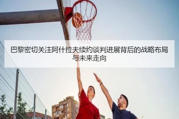 巴黎密切关注阿什拉夫续约谈判进展背后的战略布局与未来走向