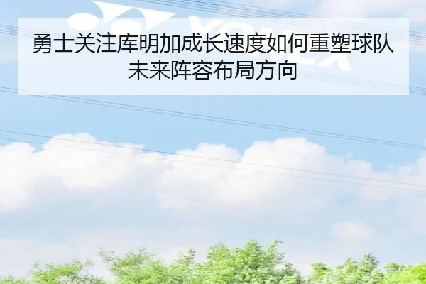 勇士关注库明加成长速度如何重塑球队未来阵容布局方向